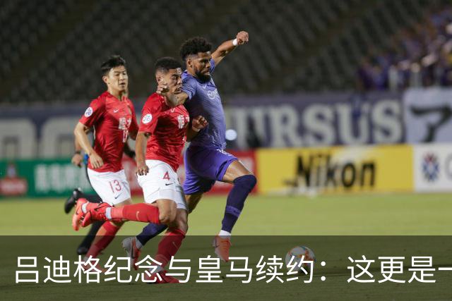 吕迪格纪念与皇马续约：这更是一份承诺，我要与队友携手扭转局面